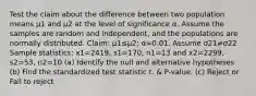 Test the claim about the difference between two population means μ1 and μ2 at the level of significance α. Assume the samples are random and​ independent, and the populations are normally distributed. ​Claim: μ1≤μ2​; α=0.01. Assume σ21≠σ22 Sample​ statistics: x1=2419​, s1=170​, n1=13 and x2=2299​, s2=53​, n2=10 (a) Identify the null and alternative hypotheses (b) Find the standardized test statistic t. & P-value. (c) Reject or Fail to reject