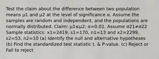 Test the claim about the difference between two population means μ1 and μ2 at the level of significance α. Assume the samples are random and​ independent, and the populations are normally distributed. ​Claim: μ1≤μ2​; α=0.01. Assume σ21≠σ22 Sample​ statistics: x1=2419​, s1=170​, n1=13 and x2=2299​, s2=53​, n2=10 (a) Identify the null and alternative hypotheses (b) Find the standardized test statistic t. & P-value. (c) Reject or Fail to reject