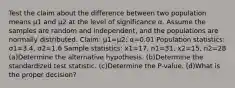 Test the claim about the difference between two population means μ1 and μ2 at the level of significance α. Assume the samples are random and​ independent, and the populations are normally distributed. ​Claim: μ1=μ2​; α=0.01 Population​ statistics: σ1=3.4​, σ2=1.6 Sample​ statistics: x1=17​, n1=31​, x2=15​, n2=28 (a)Determine the alternative hypothesis. (b)Determine the standardized test statistic. (c)Determine the​ P-value. (d)What is the proper​ decision?