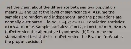 Test the claim about the difference between two population means μ1 and μ2 at the level of significance α. Assume the samples are random and​ independent, and the populations are normally distributed. ​Claim: μ1=μ2​; α=0.01 Population​ statistics: σ1=3.4​, σ2=1.6 Sample​ statistics: x1=17​, n1=31​, x2=15​, n2=28 (a)Determine the alternative hypothesis. (b)Determine the standardized test statistic. (c)Determine the​ P-value. (d)What is the proper​ decision?