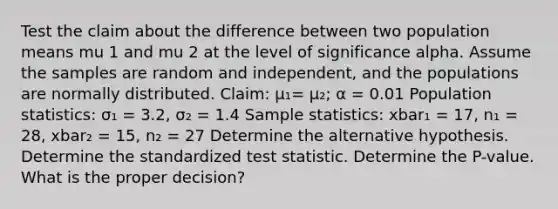 Test the claim about the difference between two population means mu 1 and mu 2 at the level of significance alpha. Assume the samples are random and​ independent, and the populations are normally distributed. ​Claim: µ₁= µ₂​; α = 0.01 Population​ statistics: σ₁ = 3.2​, σ₂ = 1.4 Sample​ statistics: xbar₁ = 17, n₁ = 28​, xbar₂ = 15, n₂ = 27 Determine the alternative hypothesis. Determine the standardized test statistic. Determine the​ P-value. What is the proper​ decision?