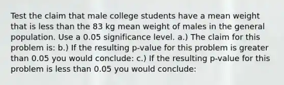 Test the claim that male college students have a mean weight that is <a href='https://www.questionai.com/knowledge/k7BtlYpAMX-less-than' class='anchor-knowledge'>less than</a> the 83 kg mean weight of males in the general population. Use a 0.05 significance level. a.) The claim for this problem​ is: b.) If the resulting ​p-value for this problem is <a href='https://www.questionai.com/knowledge/ktgHnBD4o3-greater-than' class='anchor-knowledge'>greater than</a> 0.05 you would​ conclude: c.) If the resulting ​p-value for this problem is less than 0.05 you would​ conclude: