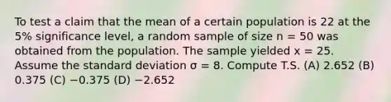 To test a claim that the mean of a certain population is 22 at the 5% significance level, a random sample of size n = 50 was obtained from the population. The sample yielded x = 25. Assume the standard deviation σ = 8. Compute T.S. (A) 2.652 (B) 0.375 (C) −0.375 (D) −2.652