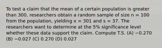 To test a claim that the mean of a certain population is <a href='https://www.questionai.com/knowledge/ktgHnBD4o3-greater-than' class='anchor-knowledge'>greater than</a> 300, researchers obtain a random sample of size n = 100 from the population, yielding x = 301 and s = 37. The researchers want to determine at the 5% significance level whether these data support the claim. Compute T.S. (A) −0.270 (B) −0.027 (C) 0.270 (D) 0.027