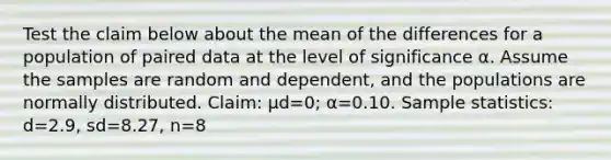 Test the claim below about the mean of the differences for a population of paired data at the level of significance α. Assume the samples are random and​ dependent, and the populations are normally distributed. ​Claim: μd=​0; α=0.10. Sample​ statistics: d=2.9​, sd=8.27​, n=8