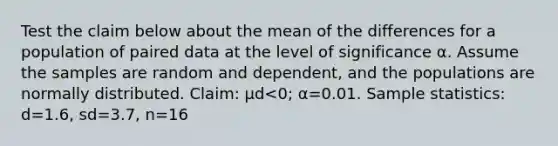 Test the claim below about the mean of the differences for a population of paired data at the level of significance α. Assume the samples are random and​ dependent, and the populations are normally distributed. ​Claim: μd<​0; α=0.01. Sample​ statistics: d=1.6​, sd=3.7​, n=16