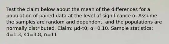 Test the claim below about the mean of the differences for a population of paired data at the level of significance α. Assume the samples are random and​ dependent, and the populations are normally distributed. ​Claim: μd<​0; α=0.10. Sample​ statistics: d=1.3​, sd=3.8​, n=11