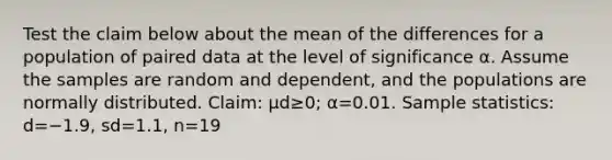 Test the claim below about the mean of the differences for a population of paired data at the level of significance α. Assume the samples are random and​ dependent, and the populations are normally distributed. ​Claim: μd≥​0; α=0.01. Sample​ statistics: d=−1.9​, sd=1.1​, n=19