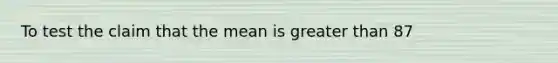 To test the claim that the mean is greater than 87