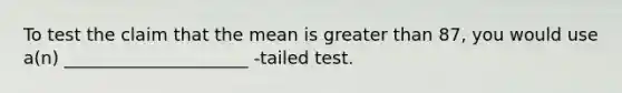 To test the claim that the mean is greater than 87, you would use a(n) _____________________ -tailed test.