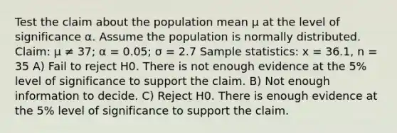 Test the claim about the population mean μ at the level of significance α. Assume the population is normally distributed. Claim: μ ≠ 37; α = 0.05; σ = 2.7 Sample statistics: x = 36.1, n = 35 A) Fail to reject H0. There is not enough evidence at the 5% level of significance to support the claim. B) Not enough information to decide. C) Reject H0. There is enough evidence at the 5% level of significance to support the claim.