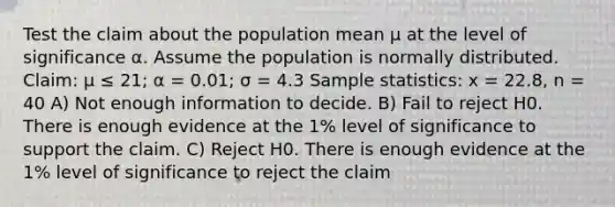 Test the claim about the population mean μ at the level of significance α. Assume the population is normally distributed. Claim: μ ≤ 21; α = 0.01; σ = 4.3 Sample statistics: x = 22.8, n = 40 A) Not enough information to decide. B) Fail to reject H0. There is enough evidence at the 1% level of significance to support the claim. C) Reject H0. There is enough evidence at the 1% level of significance to reject the claim