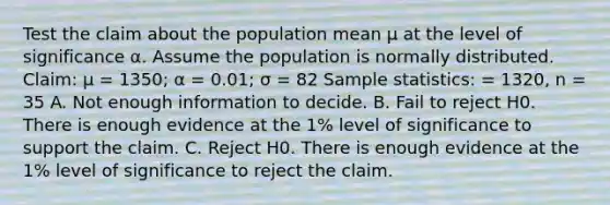 Test the claim about the population mean μ at the level of significance α. Assume the population is normally distributed. Claim: μ = 1350; α = 0.01; σ = 82 Sample statistics: = 1320, n = 35 A. Not enough information to decide. B. Fail to reject H0. There is enough evidence at the 1% level of significance to support the claim. C. Reject H0. There is enough evidence at the 1% level of significance to reject the claim.