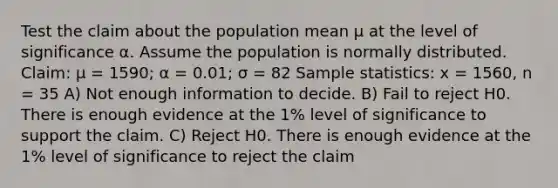 Test the claim about the population mean μ at the level of significance α. Assume the population is normally distributed. Claim: μ = 1590; α = 0.01; σ = 82 Sample statistics: x = 1560, n = 35 A) Not enough information to decide. B) Fail to reject H0. There is enough evidence at the 1% level of significance to support the claim. C) Reject H0. There is enough evidence at the 1% level of significance to reject the claim