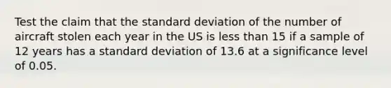 Test the claim that the standard deviation of the number of aircraft stolen each year in the US is less than 15 if a sample of 12 years has a standard deviation of 13.6 at a significance level of 0.05.