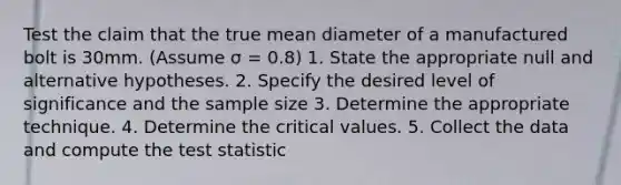 Test the claim that the true mean diameter of a manufactured bolt is 30mm. (Assume σ = 0.8) 1. State the appropriate null and alternative hypotheses. 2. Specify the desired level of significance and the sample size 3. Determine the appropriate technique. 4. Determine the critical values. 5. Collect the data and compute <a href='https://www.questionai.com/knowledge/kzeQt8hpQB-the-test-statistic' class='anchor-knowledge'>the test statistic</a>