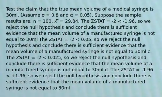 Test the claim that the true mean volume of a medical syringe is 30ml. (Assume σ = 0.8 and α = 0.05). Suppose the sample results are: n = 100, 𝑥 ̅ = 29.84. The ZSTAT = -2 < -1.96, so we reject the null hypothesis and conclude there is sufficient evidence that the mean volume of a manufactured syringe is not equal to 30ml The ZSTAT = -2 < 0.05, so we reject the null hypothesis and conclude there is sufficient evidence that the mean volume of a manufactured syringe is not equal to 30ml c. The ZSTAT = -2 < 0.025, so we reject the null hypothesis and conclude there is sufficient evidence that the mean volume of a manufactured syringe is not equal to 30ml d. The ZSTAT = -1.96 < +1.96, so we reject the null hypothesis and conclude there is sufficient evidence that the mean volume of a manufactured syringe is not equal to 30ml