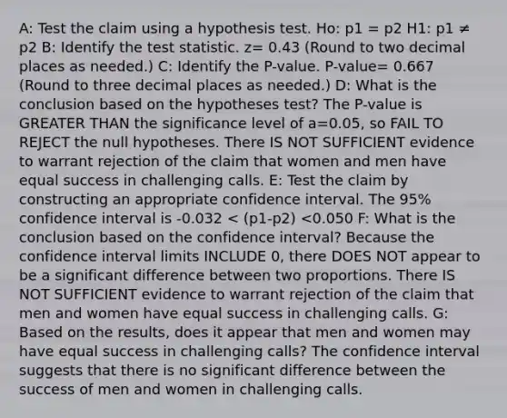 A: Test the claim using a hypothesis test. Ho: p1 = p2 H1: p1 ≠ p2 B: Identify the test statistic. z= 0.43 (Round to two decimal places as needed.) C: Identify the P-value. P-value= 0.667 (Round to three decimal places as needed.) D: What is the conclusion based on the hypotheses test? The P-value is GREATER THAN the significance level of a=0.05, so FAIL TO REJECT the null hypotheses. There IS NOT SUFFICIENT evidence to warrant rejection of the claim that women and men have equal success in challenging calls. E: Test the claim by constructing an appropriate confidence interval. The 95% confidence interval is -0.032 < (p1-p2) <0.050 F: What is the conclusion based on the confidence interval? Because the confidence interval limits INCLUDE 0, there DOES NOT appear to be a significant difference between two proportions. There IS NOT SUFFICIENT evidence to warrant rejection of the claim that men and women have equal success in challenging calls. G: Based on the results, does it appear that men and women may have equal success in challenging calls? The confidence interval suggests that there is no significant difference between the success of men and women in challenging calls.