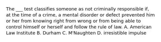 The ___ test classifies someone as not criminally responsible if, at the time of a crime, a mental disorder or defect prevented him or her from knowing right from wrong or from being able to control himself or herself and follow the rule of law. A. American Law Institute B. Durham C. M'Naughten D. irresistible impulse