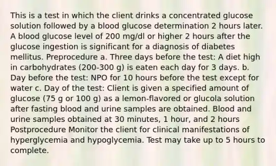 This is a test in which the client drinks a concentrated glucose solution followed by a blood glucose determination 2 hours later. A blood glucose level of 200 mg/dl or higher 2 hours after the glucose ingestion is significant for a diagnosis of diabetes mellitus. Preprocedure a. Three days before the test: A diet high in carbohydrates (200-300 g) is eaten each day for 3 days. b. Day before the test: NPO for 10 hours before the test except for water c. Day of the test: Client is given a specified amount of glucose (75 g or 100 g) as a lemon-flavored or glucola solution after fasting blood and urine samples are obtained. Blood and urine samples obtained at 30 minutes, 1 hour, and 2 hours Postprocedure Monitor the client for clinical manifestations of hyperglycemia and hypoglycemia. Test may take up to 5 hours to complete.