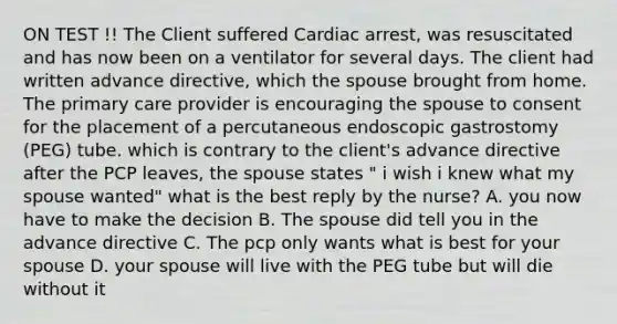 ON TEST !! The Client suffered Cardiac arrest, was resuscitated and has now been on a ventilator for several days. The client had written advance directive, which the spouse brought from home. The primary care provider is encouraging the spouse to consent for the placement of a percutaneous endoscopic gastrostomy (PEG) tube. which is contrary to the client's advance directive after the PCP leaves, the spouse states " i wish i knew what my spouse wanted" what is the best reply by the nurse? A. you now have to make the decision B. The spouse did tell you in the advance directive C. The pcp only wants what is best for your spouse D. your spouse will live with the PEG tube but will die without it