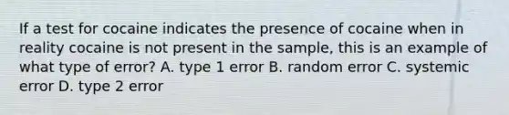 If a test for cocaine indicates the presence of cocaine when in reality cocaine is not present in the sample, this is an example of what type of error? A. type 1 error B. random error C. systemic error D. type 2 error