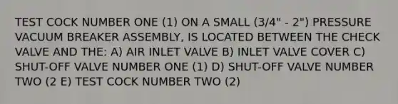 TEST COCK NUMBER ONE (1) ON A SMALL (3/4" - 2") PRESSURE VACUUM BREAKER ASSEMBLY, IS LOCATED BETWEEN THE CHECK VALVE AND THE: A) AIR INLET VALVE B) INLET VALVE COVER C) SHUT-OFF VALVE NUMBER ONE (1) D) SHUT-OFF VALVE NUMBER TWO (2 E) TEST COCK NUMBER TWO (2)