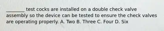 ________ test cocks are installed on a double check valve assembly so the device can be tested to ensure the check valves are operating properly. A. Two B. Three C. Four D. Six