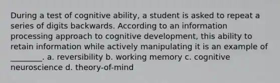 During a test of cognitive ability, a student is asked to repeat a series of digits backwards. According to an information processing approach to cognitive development, this ability to retain information while actively manipulating it is an example of ________. a. reversibility b. working memory c. cognitive neuroscience d. theory-of-mind