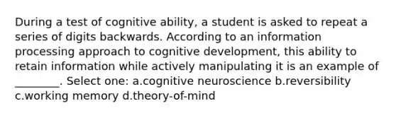 During a test of cognitive ability, a student is asked to repeat a series of digits backwards. According to an information processing approach to cognitive development, this ability to retain information while actively manipulating it is an example of ________. Select one: a.cognitive neuroscience b.reversibility c.working memory d.theory-of-mind