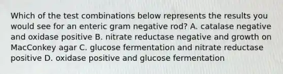 Which of the test combinations below represents the results you would see for an enteric gram negative rod? A. catalase negative and oxidase positive B. nitrate reductase negative and growth on MacConkey agar C. glucose fermentation and nitrate reductase positive D. oxidase positive and glucose fermentation