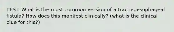 TEST: What is the most common version of a tracheoesophageal fistula? How does this manifest clinically? (what is the clinical clue for this?)