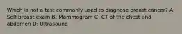 Which is not a test commonly used to diagnose breast cancer? A: Self breast exam B: Mammogram C: CT of the chest and abdomen D: Ultrasound