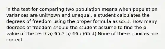 In the test for comparing two population means when population variances are unknown and unequal, a student calculates the degrees of freedom using the proper formula as 65.3. How many degrees of freedom should the student assume to find the p-value of the test? a) 65.3 b) 66 c)65 d) None of these choices are correct