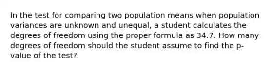 In the test for comparing two population means when population variances are unknown and unequal, a student calculates the degrees of freedom using the proper formula as 34.7. How many degrees of freedom should the student assume to find the p-value of the test?