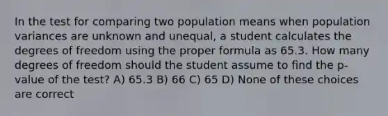 In the test for comparing two population means when population variances are unknown and unequal, a student calculates the degrees of freedom using the proper formula as 65.3. How many degrees of freedom should the student assume to find the p-value of the test? A) 65.3 B) 66 C) 65 D) None of these choices are correct