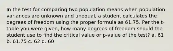 In the test for comparing two population means when population variances are unknown and unequal, a student calculates the degrees of freedom using the proper formula as 61.75. Per the t-table you were given, how many degrees of freedom should the student use to find the critical value or p-value of the test? a. 61 b. 61.75 c. 62 d. 60