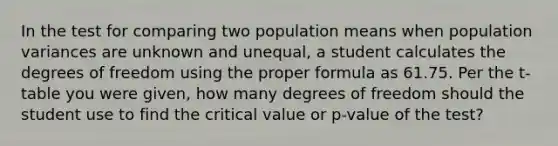 In the test for comparing two population means when population variances are unknown and unequal, a student calculates the degrees of freedom using the proper formula as 61.75. Per the t-table you were given, how many degrees of freedom should the student use to find the critical value or p-value of the test?