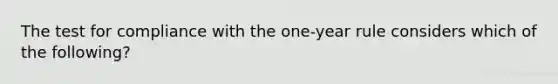 The test for compliance with the one-year rule considers which of the following?