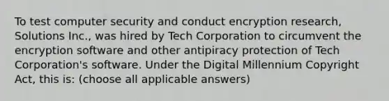 To test computer security and conduct encryption research, Solutions Inc., was hired by Tech Corporation to circumvent the encryption software and other antipiracy protection of Tech Corporation's software. Under the Digital Millennium Copyright Act, this is: (choose all applicable answers)