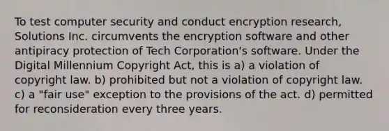 To test computer security and conduct encryption research, Solutions Inc. circumvents the encryption software and other antipiracy protection of Tech Corporation's software. Under the Digital Millennium Copyright Act, this is a) a violation of copyright law. b) prohibited but not a violation of copyright law. c) a "fair use" exception to the provisions of the act. d) permitted for reconsideration every three years.