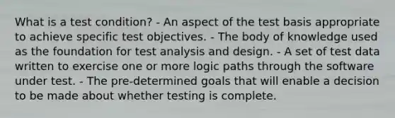 What is a test condition? - An aspect of the test basis appropriate to achieve specific test objectives. - The body of knowledge used as the foundation for test analysis and design. - A set of test data written to exercise one or more logic paths through the software under test. - The pre-determined goals that will enable a decision to be made about whether testing is complete.