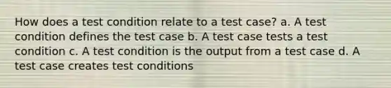 How does a test condition relate to a test case? a. A test condition defines the test case b. A test case tests a test condition c. A test condition is the output from a test case d. A test case creates test conditions