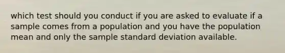 which test should you conduct if you are asked to evaluate if a sample comes from a population and you have the population mean and only the sample standard deviation available.