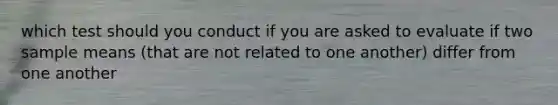 which test should you conduct if you are asked to evaluate if two sample means (that are not related to one another) differ from one another