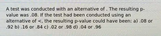 A test was conducted with an alternative of . The resulting p-value was .08. If the test had been conducted using an alternative of <, the resulting p-value could have been: a) .08 or .92 b) .16 or .84 c) .02 or .98 d) .04 or .96