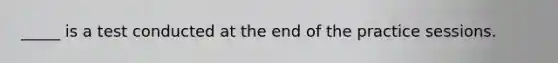 _____ is a test conducted at the end of the practice sessions.