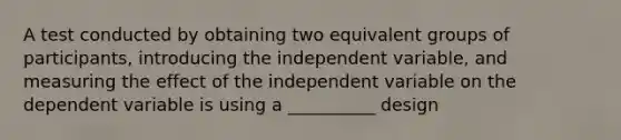 A test conducted by obtaining two equivalent groups of participants, introducing the independent variable, and measuring the effect of the independent variable on the dependent variable is using a __________ design