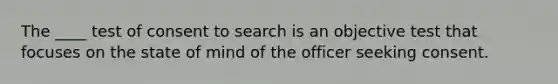 The ____ test of consent to search is an objective test that focuses on the state of mind of the officer seeking consent.