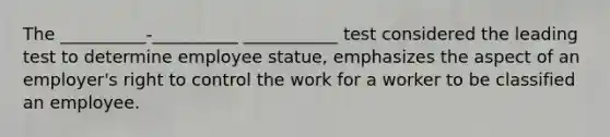 The __________-__________ ___________ test considered the leading test to determine employee statue, emphasizes the aspect of an employer's right to control the work for a worker to be classified an employee.